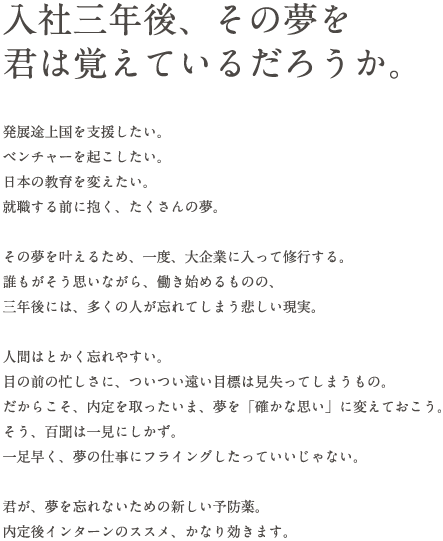 入社三年後、その夢を君は覚えているだろうか。発展途上国を支援したい。ベンチャーを起こしたい。日本の教育を変えたい。就職する前に抱く、たくさんの夢。その夢を叶えるため、一度、大企業に入って修行する。誰もがそう思いながら、働き始めるものの、三年後には、多くの人が忘れてしまう悲しい現実。人間はとかく忘れやすい。目の前の忙しさに、ついつい遠い目標は見失ってしまうもの。だからこそ、内定を取ったいま、夢を「確かな思い」に変えておこう。そう、百聞は一見にしかず。一足早く、夢の仕事にフライングしたっていいじゃない。君が、夢を忘れないための新しい予防薬。内定後インターンのススメ、かなり効きます。