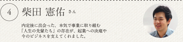 柴田 憲佑さん／内定後に出会った、本気で事業に取り組む「人生の先輩たち」の存在が、起業への決意や今のビジネスを支えてくれました。