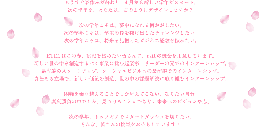 もうすぐ春休みが終わり、4月から新しい学年がスタート。次の学年を、あなたは、どのようにデザインしますか？次の学年こそは、夢中になれる何かがしたい。次の学年こそは、学生の枠を抜け出したチャレンジしたい。次の学年こそは、将来を見据えたビジネス経験を積みたい。ETIC.はこの春、挑戦を始めたい皆さんに、沢山の機会を用意しています。新しい世の中を創造するべく事業に挑む起業家・リーダーの元でのインターンシップ。最先端のスタートアップ、ソーシャルビジネスの最前線でのインターンシップ。責任ある立場で、新しい価値の創造、世の中の課題解決に取り組むインターンシップ。困難を乗り越えることでしか見えてこない、なりたい自分。真剣勝負の中でしか、見つけることができない未来へのビジョンや志。次の学年、トップギアでスタートダッシュを切りたい、そんな、皆さんの挑戦をお待ちしています！