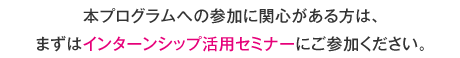 本プログラムへの参加に関心がある方は、まずはインターンシップ活用セミナーにご参加ください。